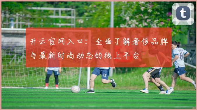 开云官网入口：全面了解奢侈品牌与最新时尚动态的线上平台