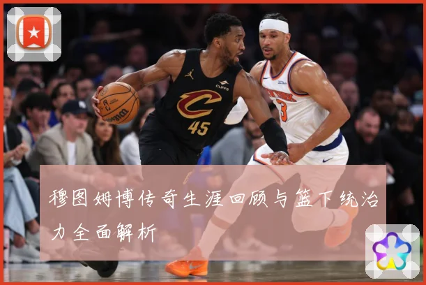 穆图姆博传奇生涯回顾与篮下统治力全面解析