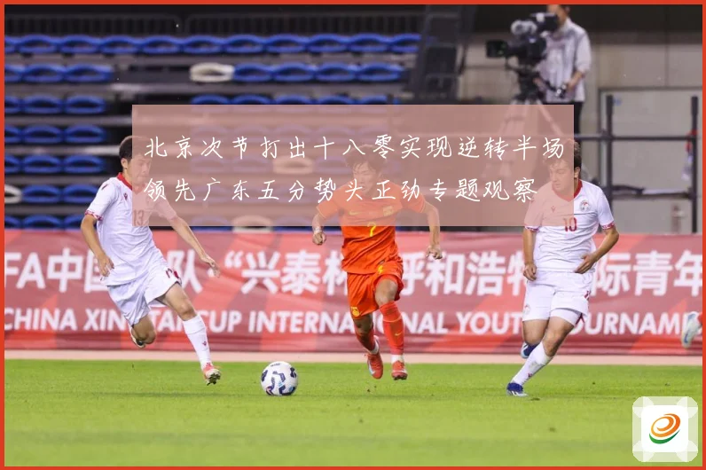 北京次节打出十八零实现逆转半场领先广东五分势头正劲专题观察