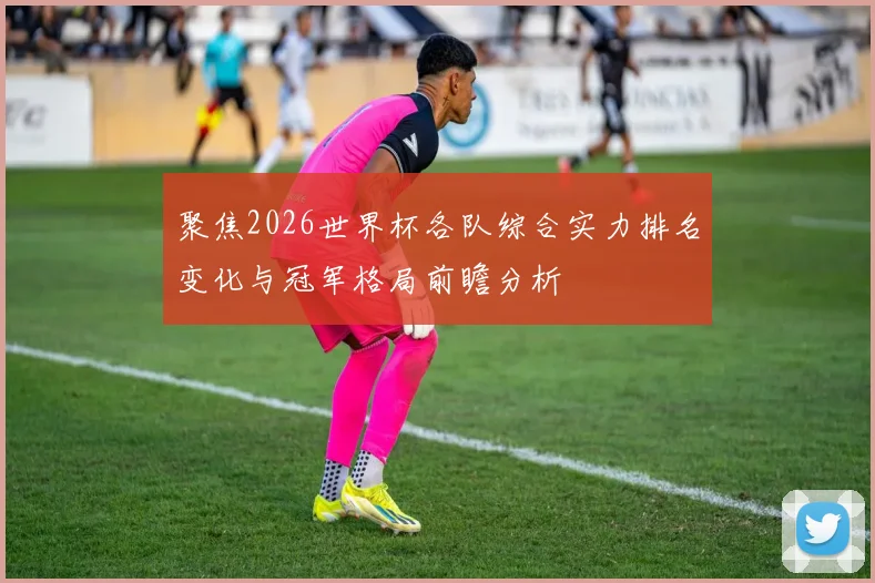 聚焦2026世界杯各队综合实力排名变化与冠军格局前瞻分析