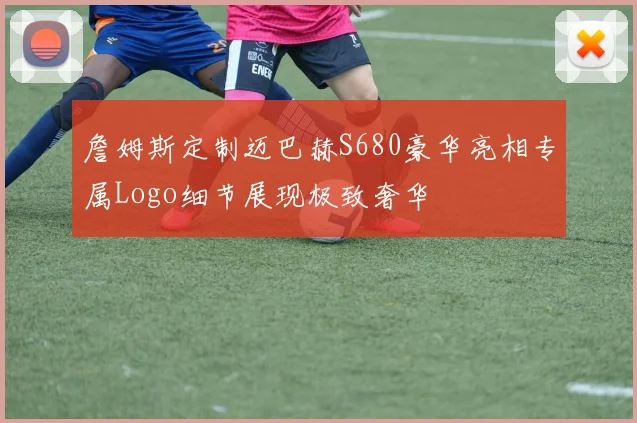 詹姆斯定制迈巴赫S680豪华亮相专属Logo细节展现极致奢华