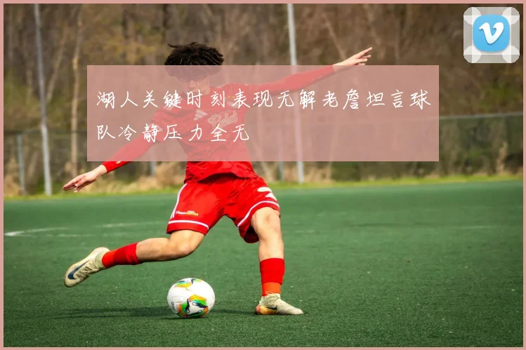 湖人关键时刻表现无解老詹坦言球队冷静压力全无
