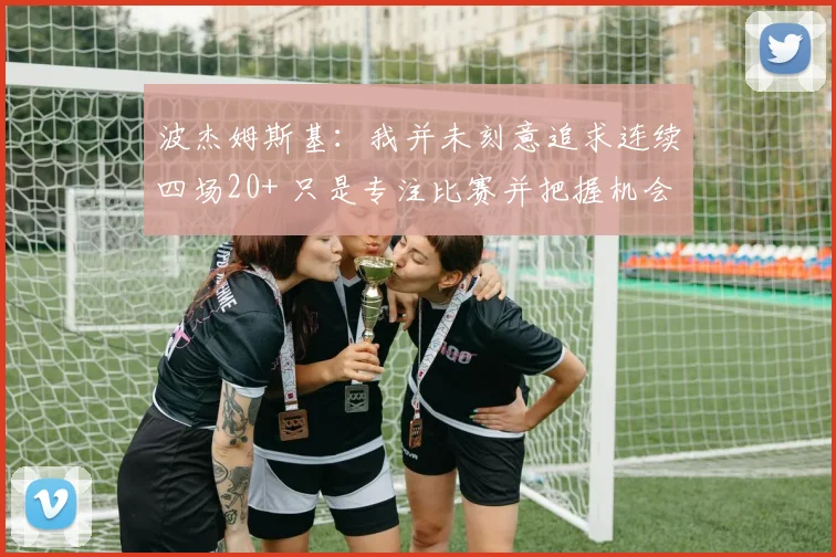 波杰姆斯基：我并未刻意追求连续四场20+ 只是专注比赛并把握机会