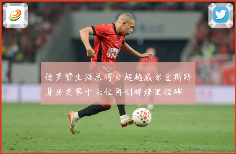 德罗赞生涯总得分超越威尔金斯跻身历史第十七位再创辉煌里程碑