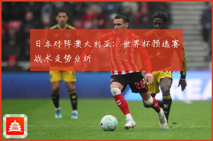 日本对阵澳大利亚：世界杯预选赛战术走势分析