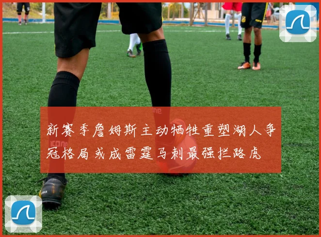 新赛季詹姆斯主动牺牲重塑湖人争冠格局或成雷霆马刺最强拦路虎