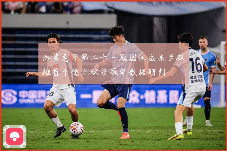 加冕意甲第二十一冠国米成米兰双雄首个德比双杀冠军数据研判