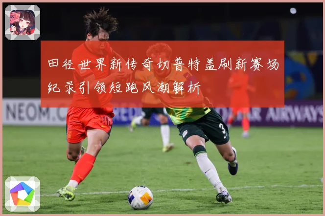 田径世界新传奇切普特盖刷新赛场纪录引领短跑风潮解析