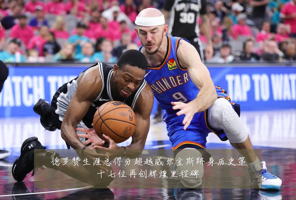 德罗赞生涯总得分超越威尔金斯跻身历史第十七位再创辉煌里程碑