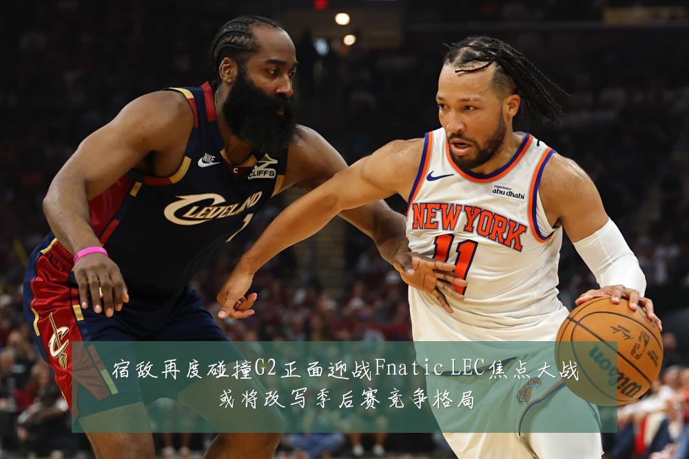 宿敌再度碰撞G2正面迎战Fnatic LEC焦点大战或将改写季后赛竞争格局