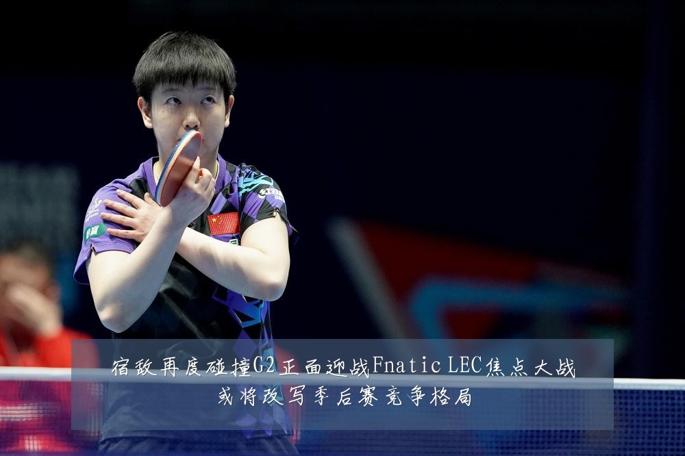 宿敌再度碰撞G2正面迎战Fnatic LEC焦点大战或将改写季后赛竞争格局